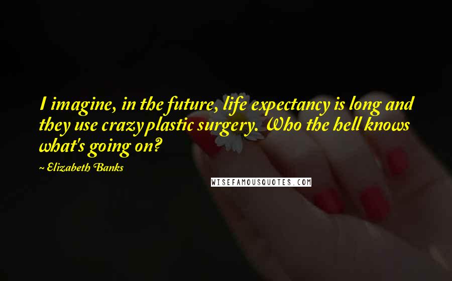 Elizabeth Banks quotes: I imagine, in the future, life expectancy is long and they use crazy plastic surgery. Who the hell knows what's going on? Elizabeth Banks quotes: I imagine, in the future, life expectancy is long and they use crazy plastic surgery. Who the hell knows what's going on?