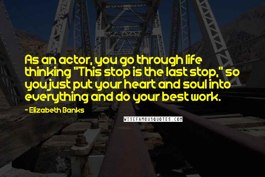 Elizabeth Banks quotes: As an actor, you go through life thinking "This stop is the last stop," so you just put your heart and soul into everything and do your best work. Elizabeth Banks quotes: As an actor, you go through life thinking "This stop is the last stop," so you just put your heart and soul into everything and do your best work.