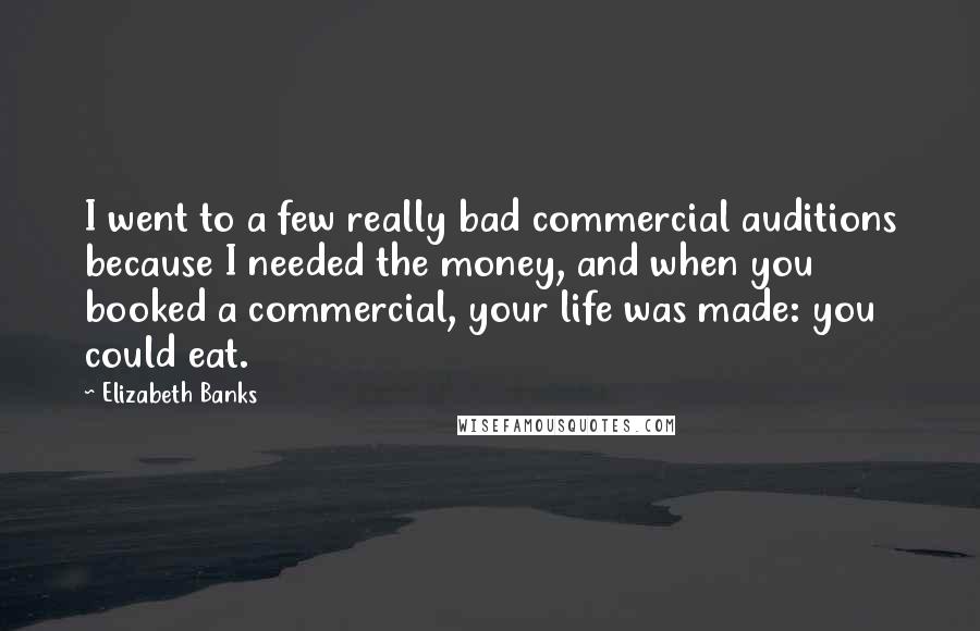 Elizabeth Banks quotes: I went to a few really bad commercial auditions because I needed the money, and when you booked a commercial, your life was made: you could eat. Elizabeth Banks quotes: I went to a few really bad commercial auditions because I needed the money, and when you booked a commercial, your life was made: you could eat.