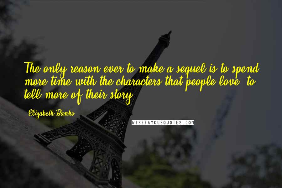 Elizabeth Banks quotes: The only reason ever to make a sequel is to spend more time with the characters that people love: to tell more of their story. Elizabeth Banks quotes: The only reason ever to make a sequel is to spend more time with the characters that people love: to tell more of their story.
