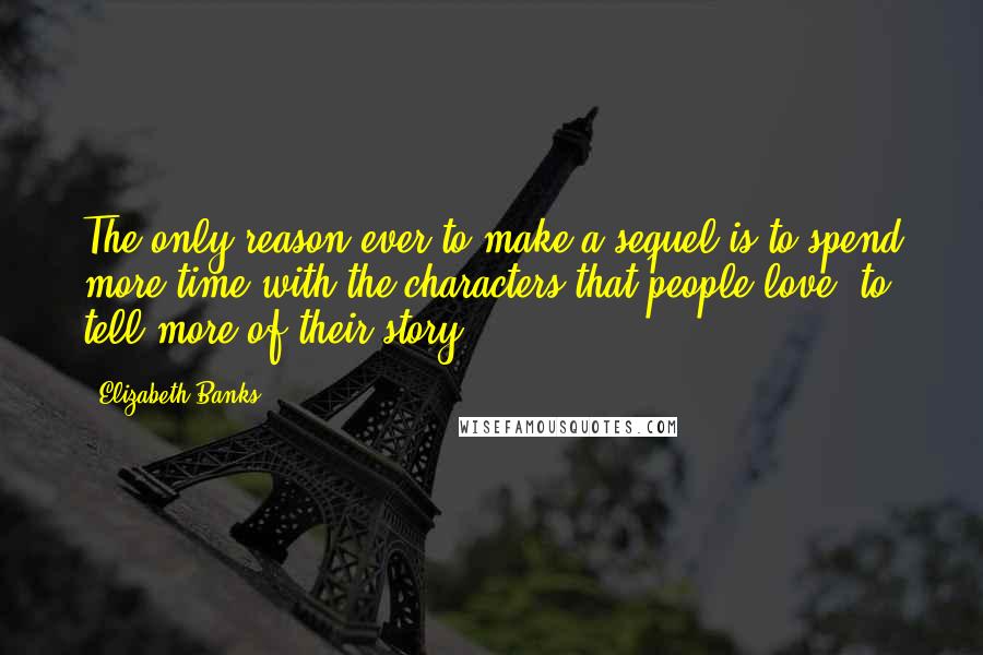 Elizabeth Banks quotes: The only reason ever to make a sequel is to spend more time with the characters that people love: to tell more of their story.