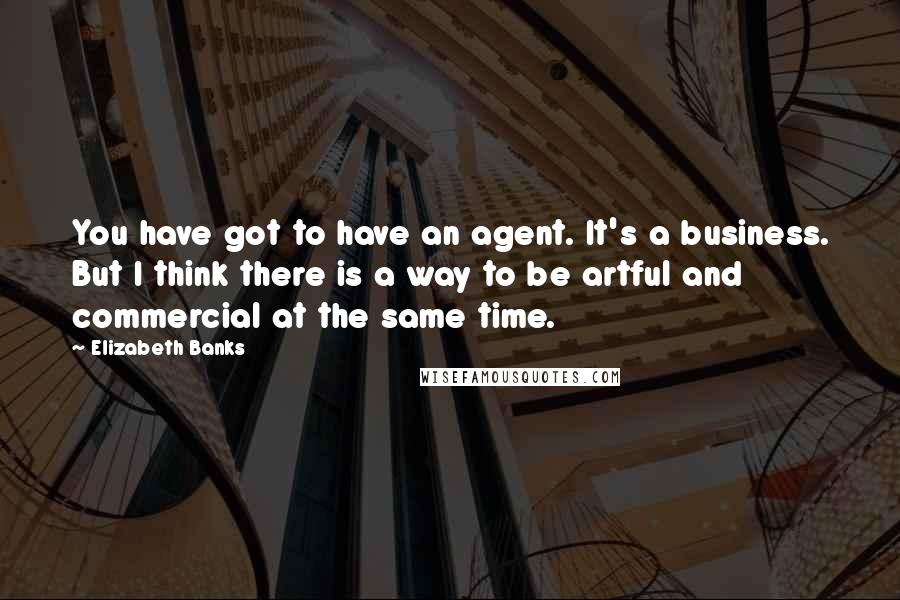 Elizabeth Banks quotes: You have got to have an agent. It's a business. But I think there is a way to be artful and commercial at the same time.