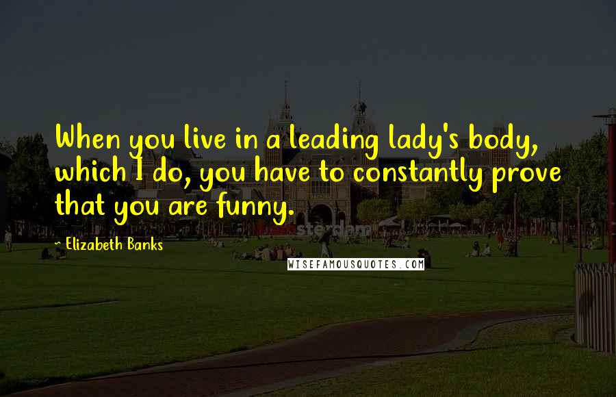 Elizabeth Banks quotes: When you live in a leading lady's body, which I do, you have to constantly prove that you are funny. Elizabeth Banks quotes: When you live in a leading lady's body, which I do, you have to constantly prove that you are funny.