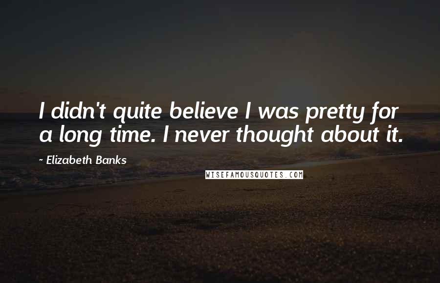 Elizabeth Banks quotes: I didn't quite believe I was pretty for a long time. I never thought about it.