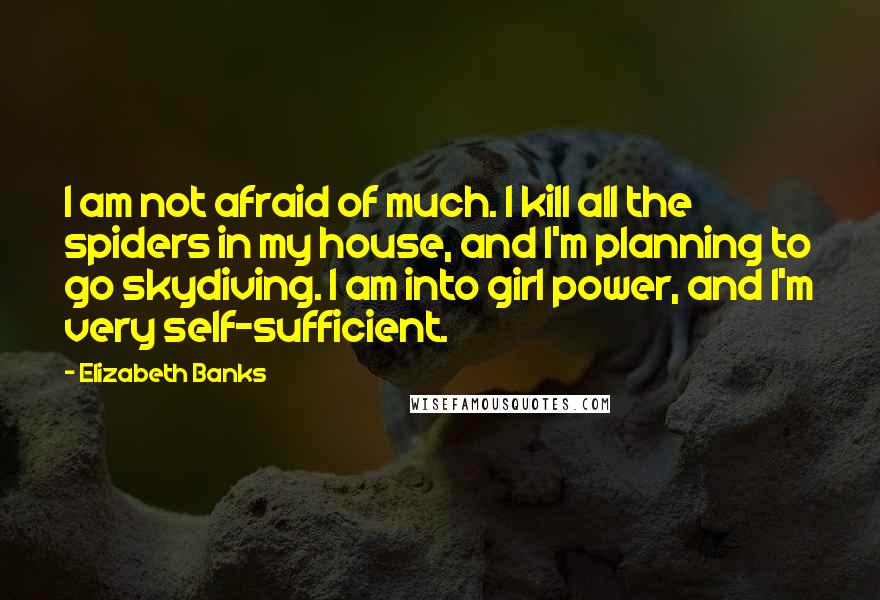 Elizabeth Banks quotes: I am not afraid of much. I kill all the spiders in my house, and I'm planning to go skydiving. I am into girl power, and I'm very self-sufficient. Elizabeth Banks quotes: I am not afraid of much. I kill all the spiders in my house, and I'm planning to go skydiving. I am into girl power, and I'm very self-sufficient.