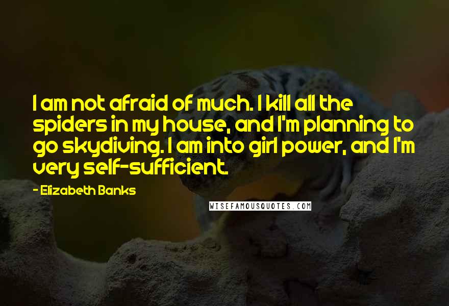 Elizabeth Banks quotes: I am not afraid of much. I kill all the spiders in my house, and I'm planning to go skydiving. I am into girl power, and I'm very self-sufficient.