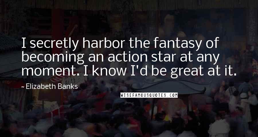 Elizabeth Banks quotes: I secretly harbor the fantasy of becoming an action star at any moment. I know I'd be great at it.