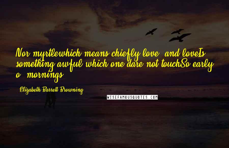 Elizabeth Barrett Browning quotes: Nor myrtlewhich means chiefly love: and loveIs something awful which one dare not touchSo early o' mornings.