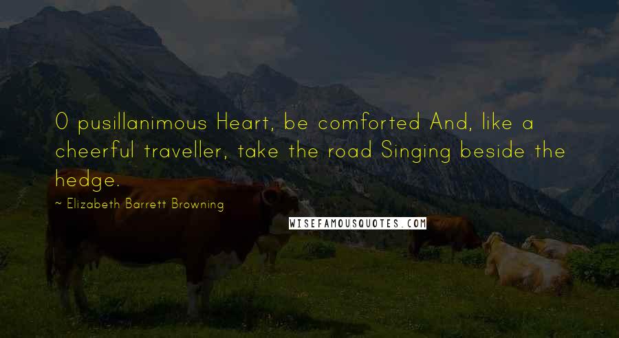 Elizabeth Barrett Browning quotes: O pusillanimous Heart, be comforted And, like a cheerful traveller, take the road Singing beside the hedge.