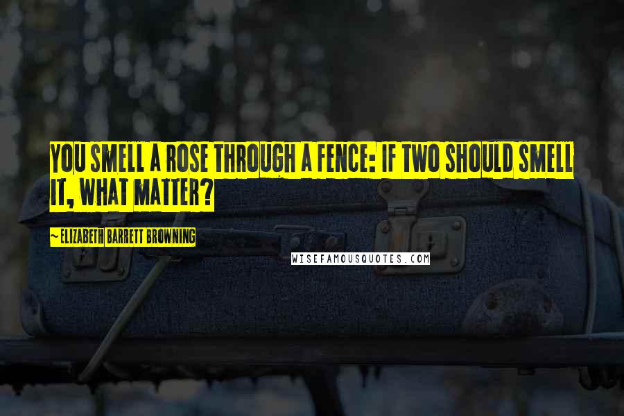 Elizabeth Barrett Browning quotes: You smell a rose through a fence: If two should smell it, what matter?