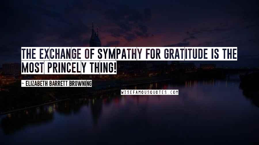 Elizabeth Barrett Browning quotes: The exchange of sympathy for gratitude is the most princely thing!