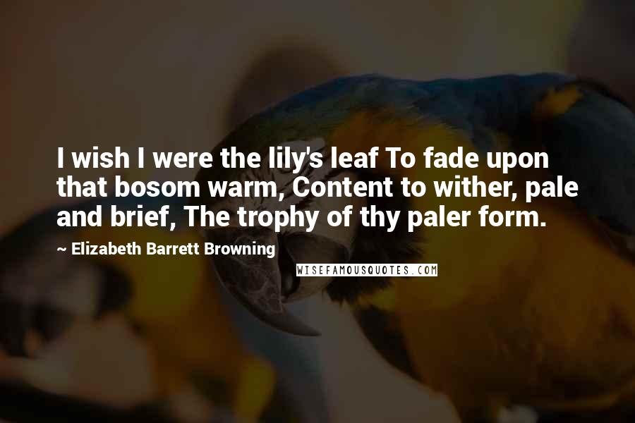 Elizabeth Barrett Browning quotes: I wish I were the lily's leaf To fade upon that bosom warm, Content to wither, pale and brief, The trophy of thy paler form.