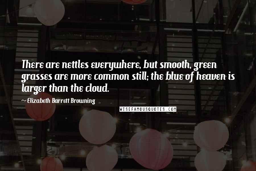 Elizabeth Barrett Browning quotes: There are nettles everywhere, but smooth, green grasses are more common still; the blue of heaven is larger than the cloud.