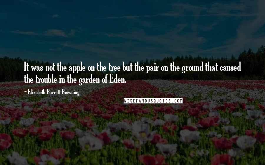 Elizabeth Barrett Browning quotes: It was not the apple on the tree but the pair on the ground that caused the trouble in the garden of Eden.
