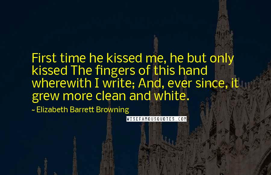 Elizabeth Barrett Browning quotes: First time he kissed me, he but only kissed The fingers of this hand wherewith I write; And, ever since, it grew more clean and white.