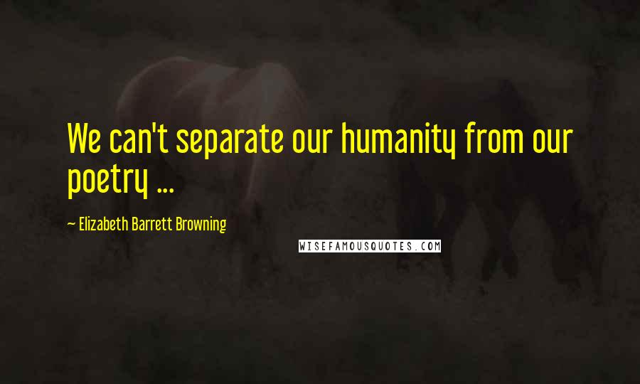 Elizabeth Barrett Browning quotes: We can't separate our humanity from our poetry ...