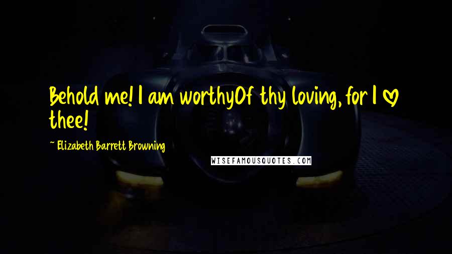 Elizabeth Barrett Browning quotes: Behold me! I am worthyOf thy loving, for I love thee!