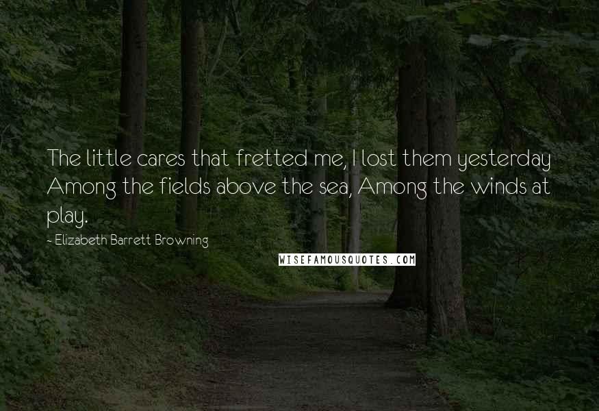 Elizabeth Barrett Browning quotes: The little cares that fretted me, I lost them yesterday Among the fields above the sea, Among the winds at play.