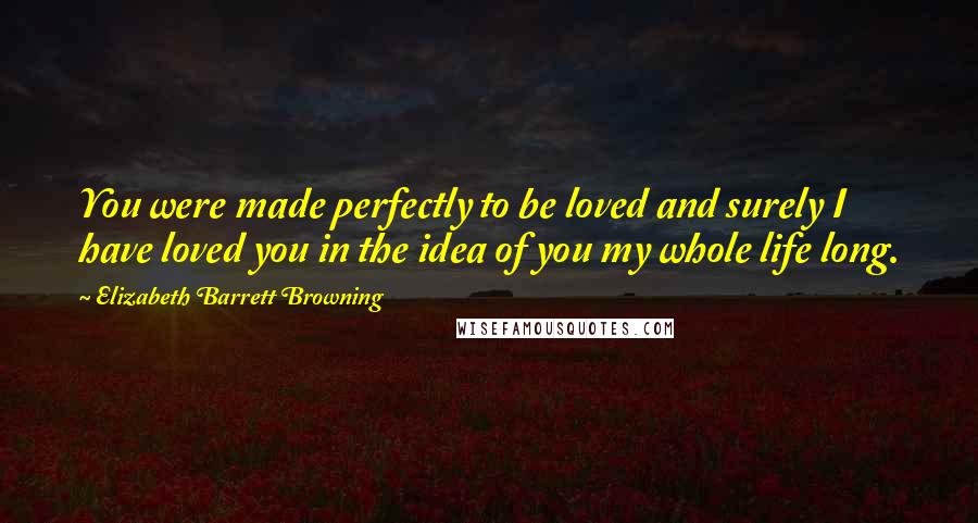 Elizabeth Barrett Browning quotes: You were made perfectly to be loved and surely I have loved you in the idea of you my whole life long.