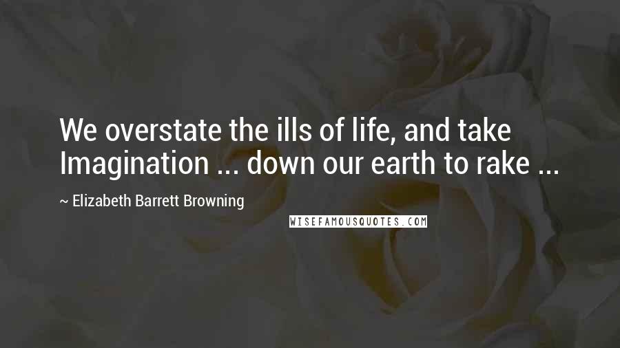 Elizabeth Barrett Browning quotes: We overstate the ills of life, and take Imagination ... down our earth to rake ...