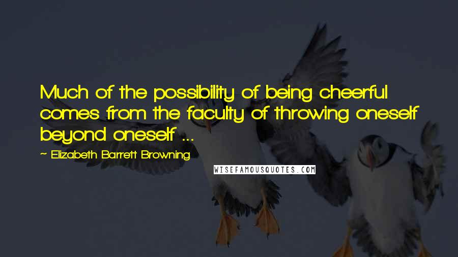 Elizabeth Barrett Browning quotes: Much of the possibility of being cheerful comes from the faculty of throwing oneself beyond oneself ...