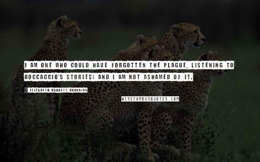 Elizabeth Barrett Browning quotes: I am one who could have forgotten the plague, listening to Boccaccio's stories; and I am not ashamed of it.