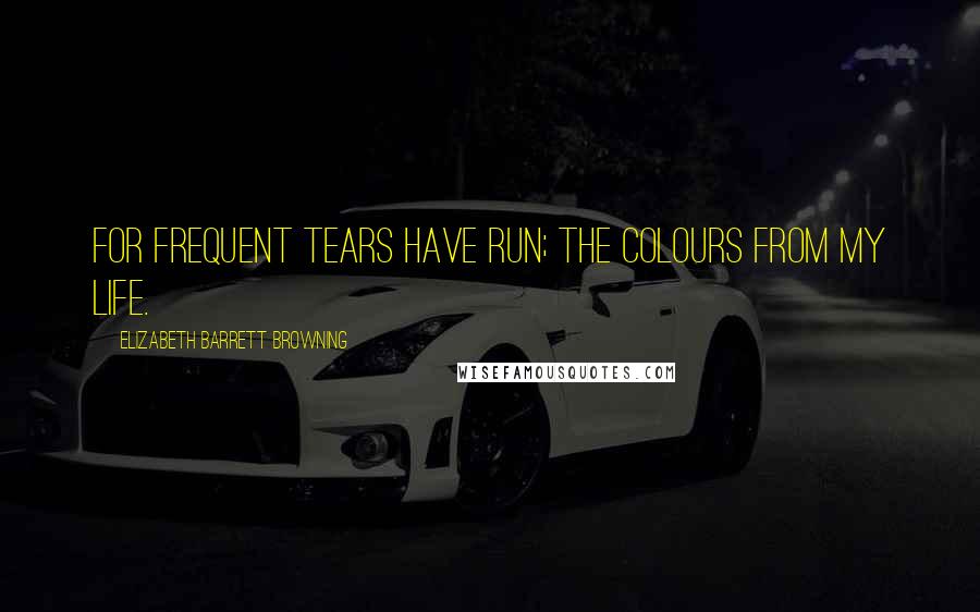 Elizabeth Barrett Browning quotes: For frequent tears have run; The colours from my life.