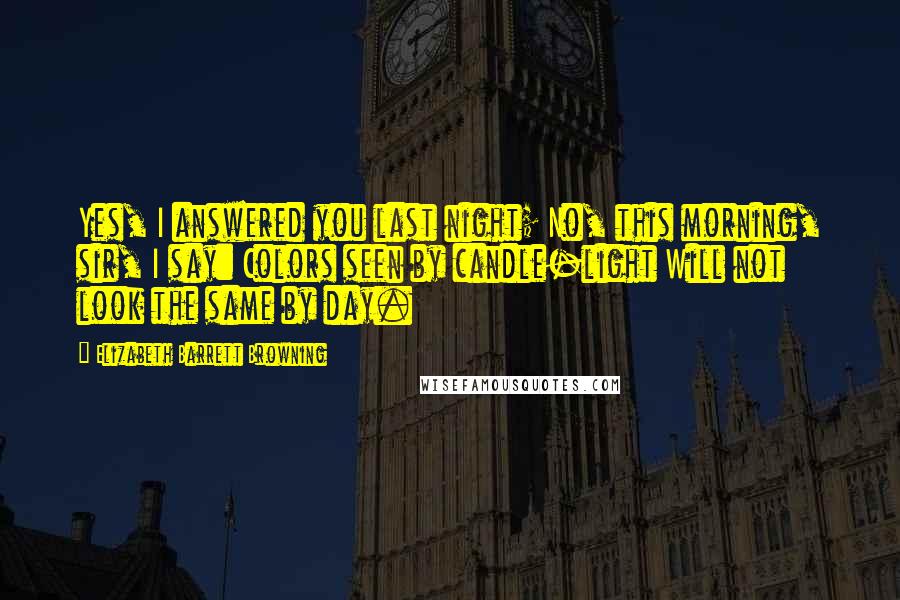 Elizabeth Barrett Browning quotes: Yes, I answered you last night; No, this morning, sir, I say: Colors seen by candle-light Will not look the same by day.