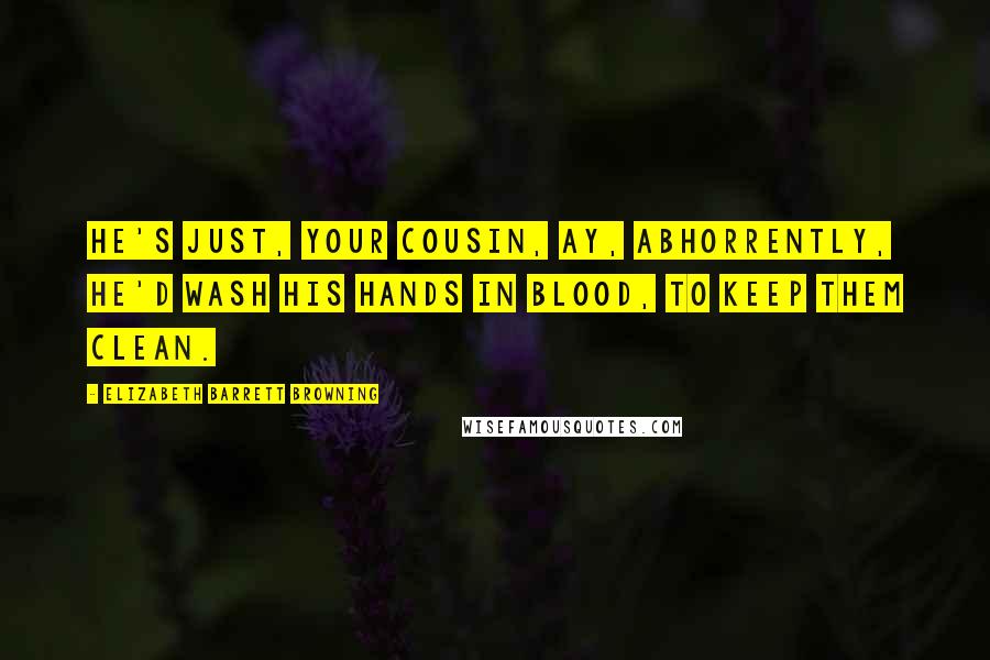 Elizabeth Barrett Browning quotes: He's just, your cousin, ay, abhorrently, He'd wash his hands in blood, to keep them clean.