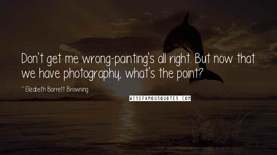 Elizabeth Barrett Browning quotes: Don't get me wrong-painting's all right. But now that we have photography, what's the point?