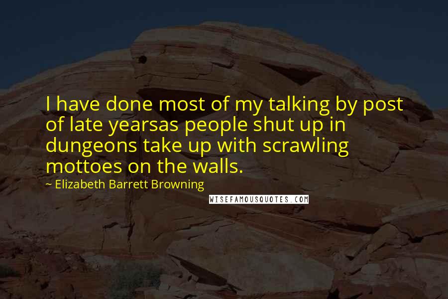 Elizabeth Barrett Browning quotes: I have done most of my talking by post of late yearsas people shut up in dungeons take up with scrawling mottoes on the walls.