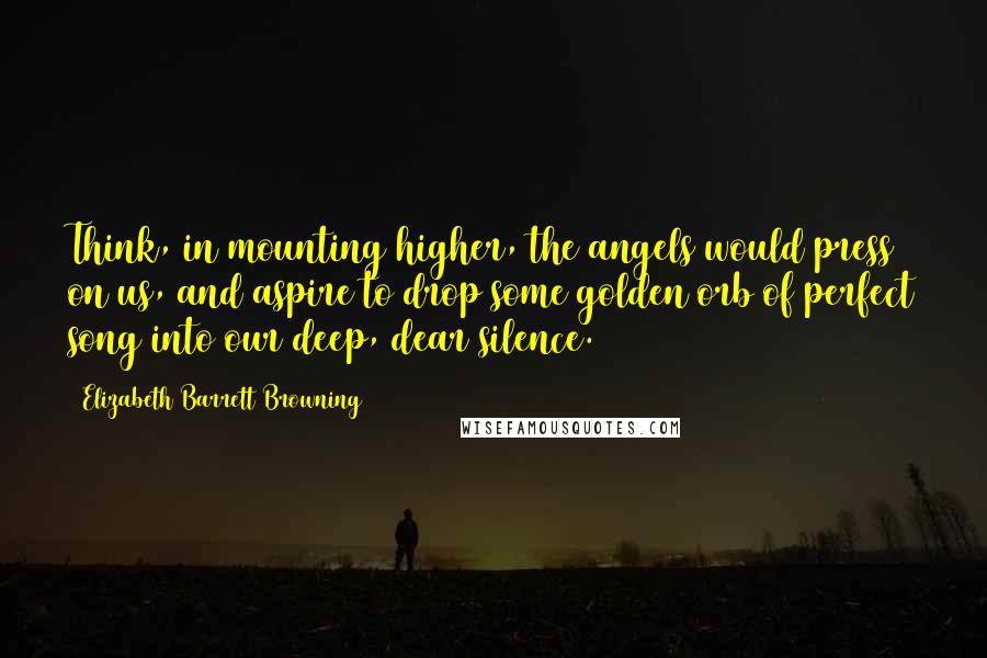 Elizabeth Barrett Browning quotes: Think, in mounting higher, the angels would press on us, and aspire to drop some golden orb of perfect song into our deep, dear silence.