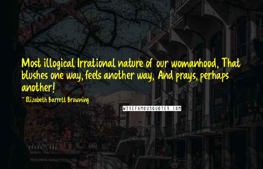 Elizabeth Barrett Browning quotes: Most illogical Irrational nature of our womanhood, That blushes one way, feels another way, And prays, perhaps another!