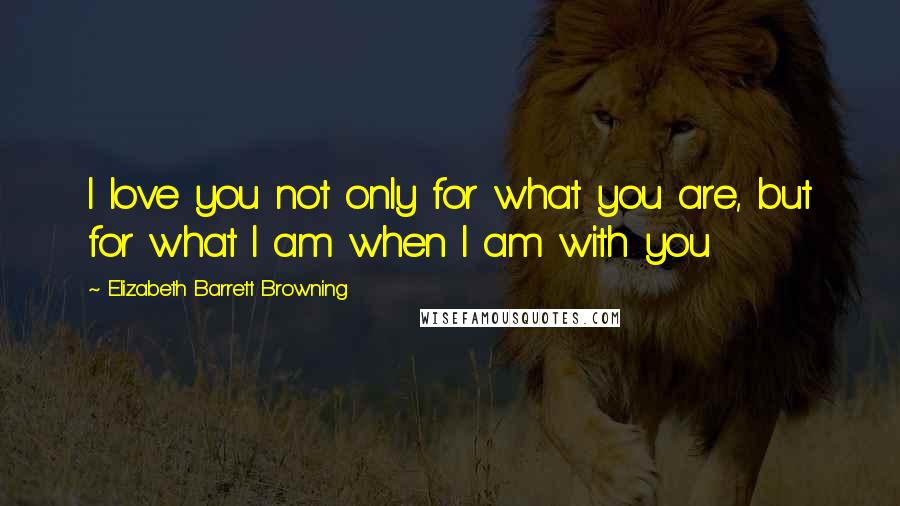 Elizabeth Barrett Browning quotes: I love you not only for what you are, but for what I am when I am with you