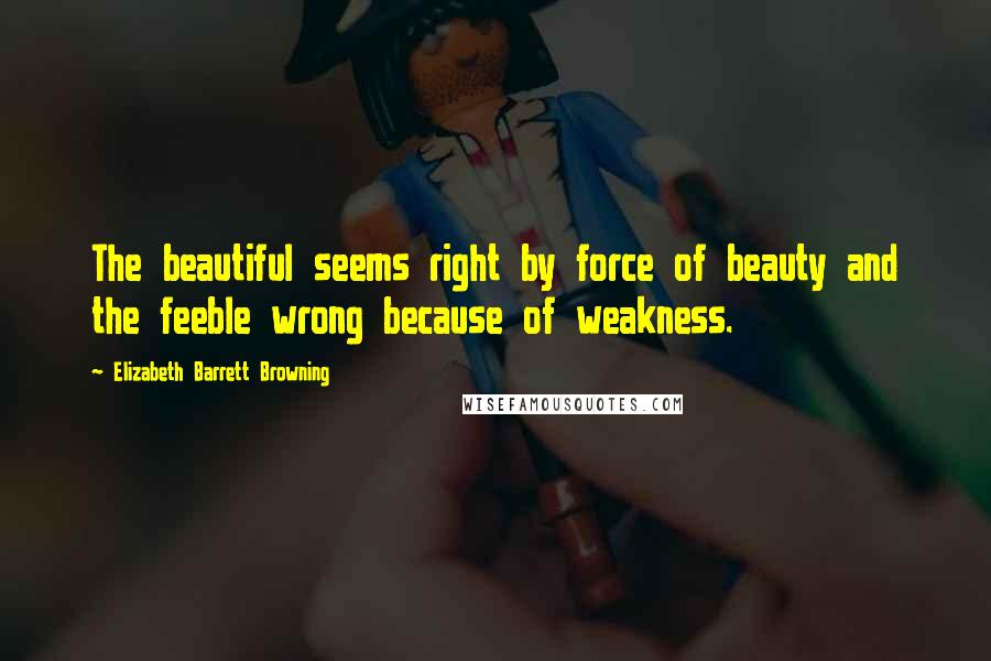 Elizabeth Barrett Browning quotes: The beautiful seems right by force of beauty and the feeble wrong because of weakness.