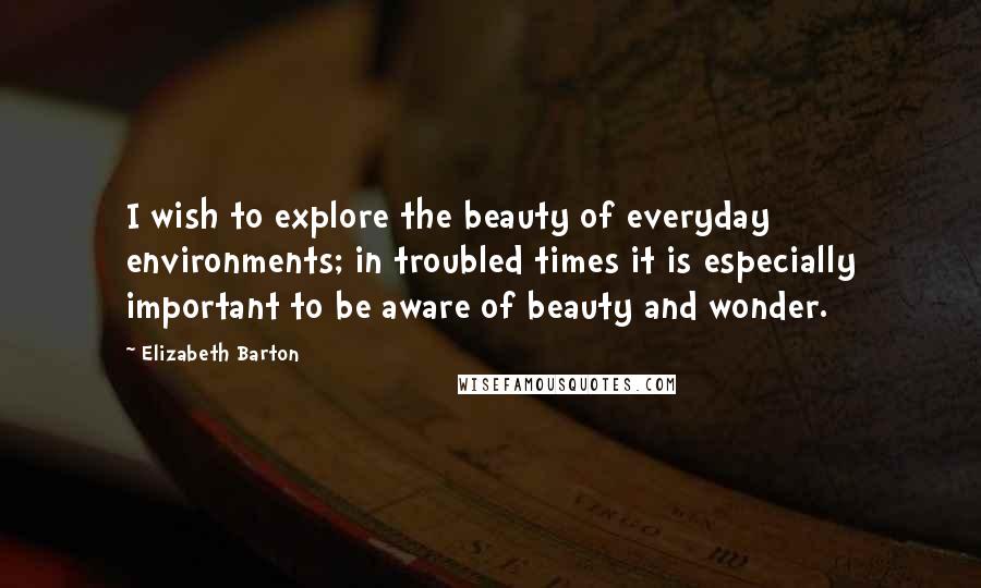 Elizabeth Barton quotes: I wish to explore the beauty of everyday environments; in troubled times it is especially important to be aware of beauty and wonder.