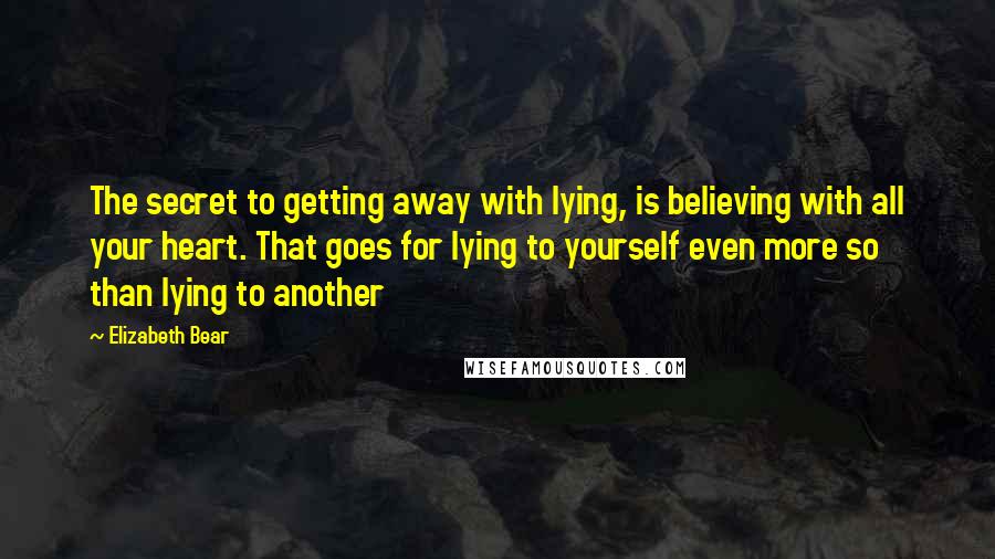 Elizabeth Bear quotes: The secret to getting away with lying, is believing with all your heart. That goes for lying to yourself even more so than lying to another Elizabeth Bear quotes: The secret to getting away with lying, is believing with all your heart. That goes for lying to yourself even more so than lying to another