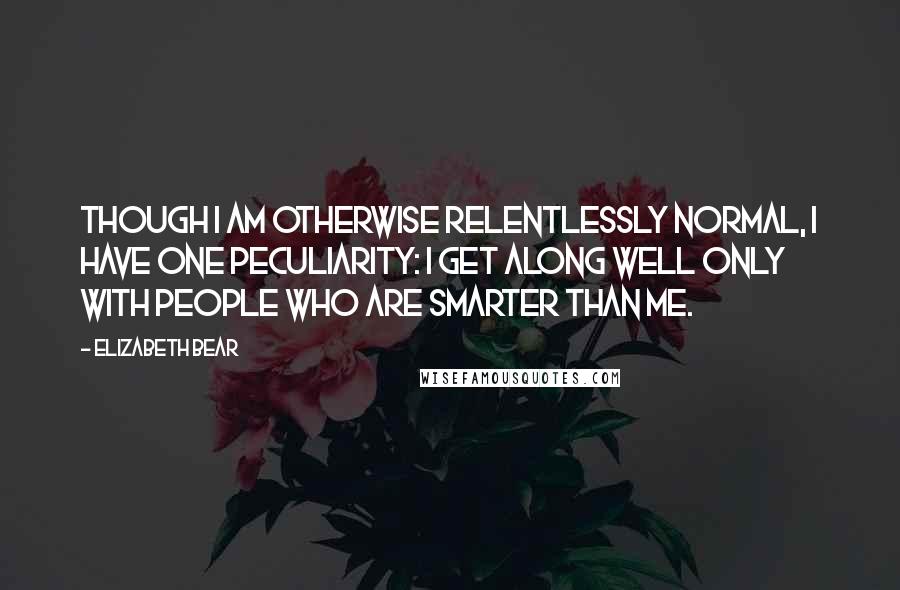 Elizabeth Bear quotes: Though I am otherwise relentlessly normal, I have one peculiarity: I get along well only with people who are smarter than me. Elizabeth Bear quotes: Though I am otherwise relentlessly normal, I have one peculiarity: I get along well only with people who are smarter than me.