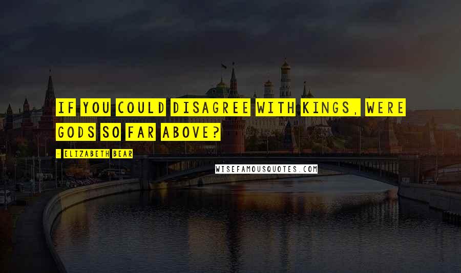 Elizabeth Bear quotes: If you could disagree with kings, were gods so far above?