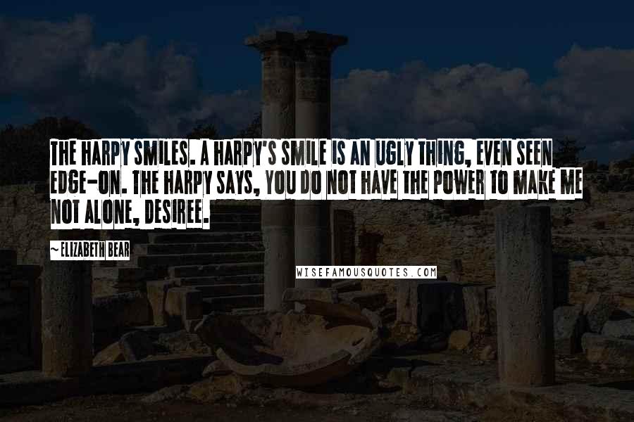 Elizabeth Bear quotes: The harpy smiles. A harpy's smile is an ugly thing, even seen edge-on. The harpy says, You do not have the power to make me not alone, Desiree. Elizabeth Bear quotes: The harpy smiles. A harpy's smile is an ugly thing, even seen edge-on. The harpy says, You do not have the power to make me not alone, Desiree.