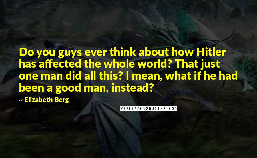Elizabeth Berg quotes: Do you guys ever think about how Hitler has affected the whole world? That just one man did all this? I mean, what if he had been a good man, Elizabeth Berg quotes: Do you guys ever think about how Hitler has affected the whole world? That just one man did all this? I mean, what if he had been a good man,
