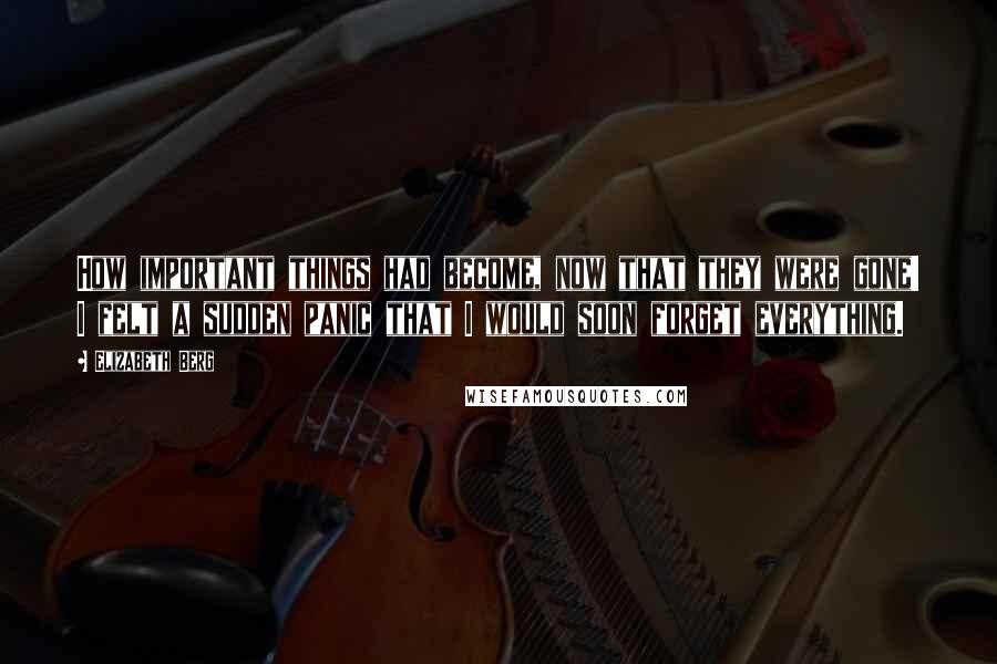 Elizabeth Berg quotes: How important things had become, now that they were gone! I felt a sudden panic that I would soon forget everything. Elizabeth Berg quotes: How important things had become, now that they were gone! I felt a sudden panic that I would soon forget everything.