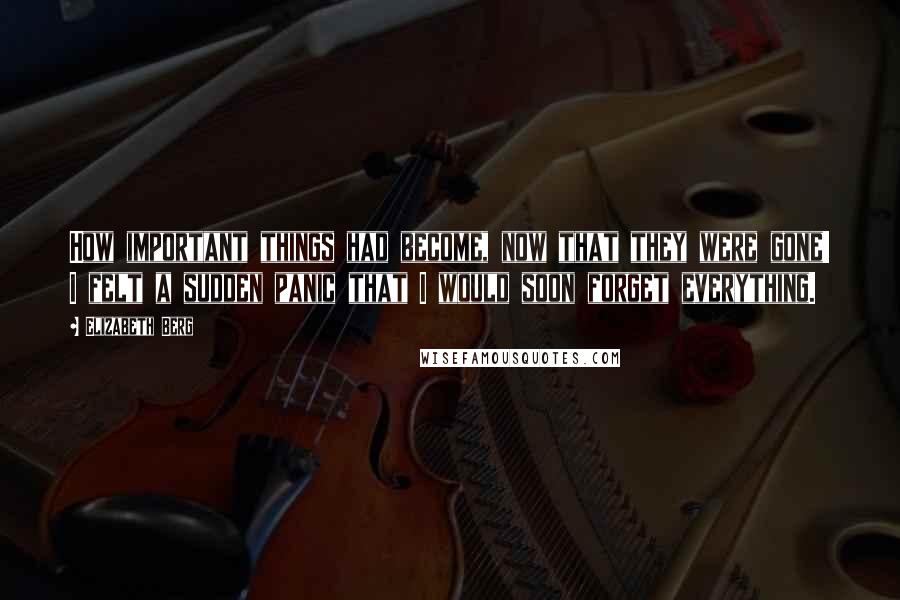 Elizabeth Berg quotes: How important things had become, now that they were gone! I felt a sudden panic that I would soon forget everything.
