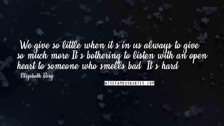 Elizabeth Berg quotes: *We give so little when it's in us always to give so much more.It's bothering to listen with an open heart to someone who smells bad. It's hard. Elizabeth Berg quotes: *We give so little when it's in us always to give so much more.It's bothering to listen with an open heart to someone who smells bad. It's hard.