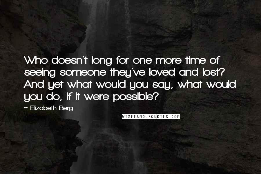 Elizabeth Berg quotes: Who doesn't long for one more time of seeing someone they've loved and lost? And yet what would you say, what would you do, if it were possible? Elizabeth Berg quotes: Who doesn't long for one more time of seeing someone they've loved and lost? And yet what would you say, what would you do, if it were possible?