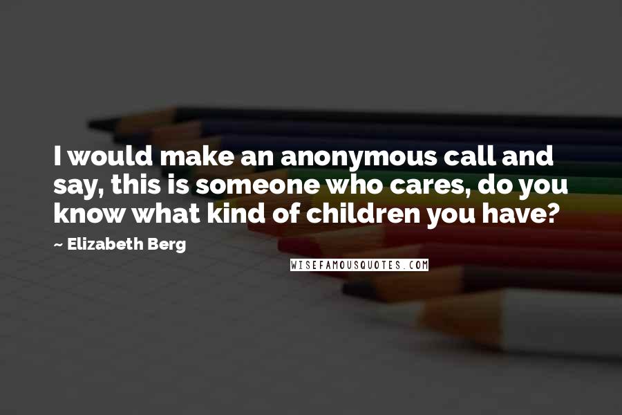 Elizabeth Berg quotes: I would make an anonymous call and say, this is someone who cares, do you know what kind of children you have? Elizabeth Berg quotes: I would make an anonymous call and say, this is someone who cares, do you know what kind of children you have?