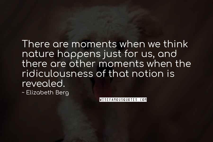 Elizabeth Berg quotes: There are moments when we think nature happens just for us, and there are other moments when the ridiculousness of that notion is revealed. Elizabeth Berg quotes: There are moments when we think nature happens just for us, and there are other moments when the ridiculousness of that notion is revealed.