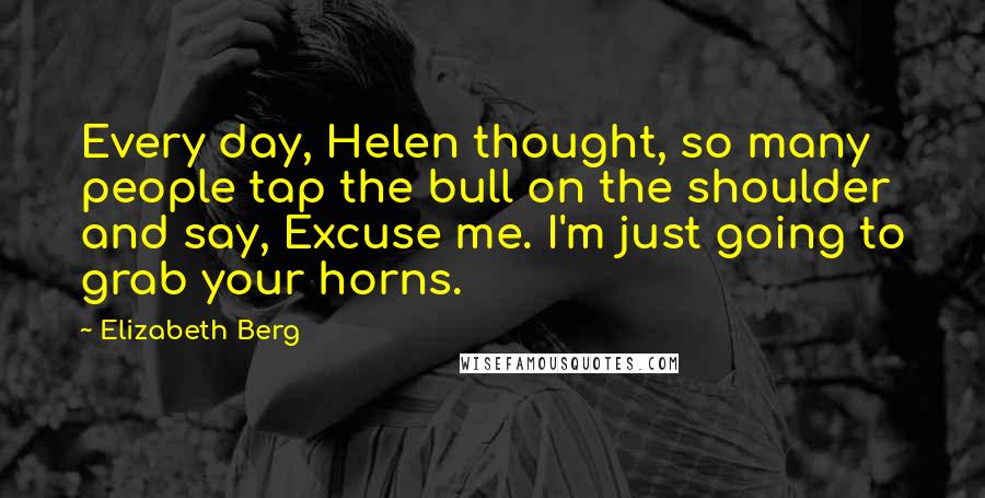 Elizabeth Berg quotes: Every day, Helen thought, so many people tap the bull on the shoulder and say, Excuse me. I'm just going to grab your horns. Elizabeth Berg quotes: Every day, Helen thought, so many people tap the bull on the shoulder and say, Excuse me. I'm just going to grab your horns.