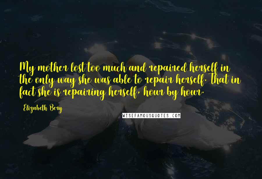 Elizabeth Berg quotes: My mother lost too much and repaired herself in the only way she was able to repair herself. That in fact she is repairing herself, hour by hour. Elizabeth Berg quotes: My mother lost too much and repaired herself in the only way she was able to repair herself. That in fact she is repairing herself, hour by hour.