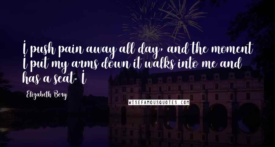 Elizabeth Berg quotes: I push pain away all day, and the moment I put my arms down it walks into me and has a seat. I